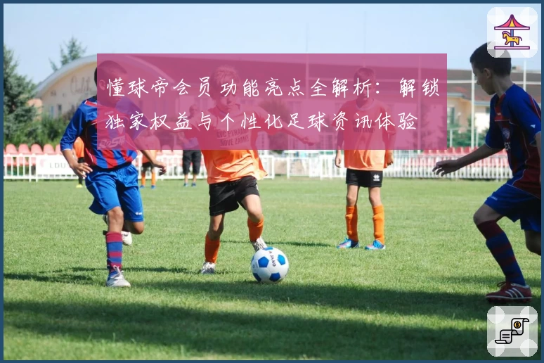 懂球帝会员功能亮点全解析：解锁独家权益与个性化足球资讯体验