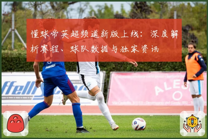 懂球帝英超频道新版上线：深度解析赛程、球队数据与独家资讯