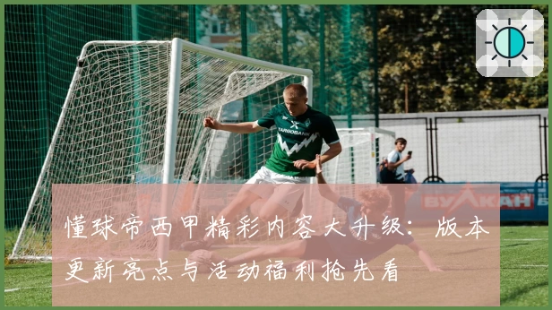 懂球帝西甲精彩内容大升级：版本更新亮点与活动福利抢先看