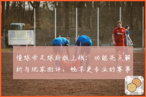 懂球帝足球新版上线：功能亮点解析与玩家测评，畅享更专业的赛事资讯体验