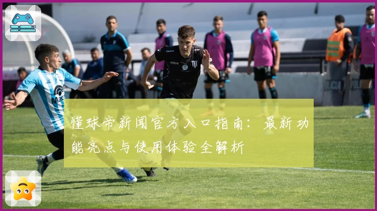 懂球帝新闻官方入口指南：最新功能亮点与使用体验全解析