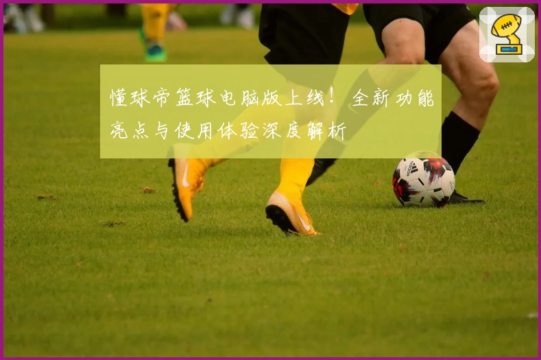 懂球帝篮球电脑版上线！全新功能亮点与使用体验深度解析