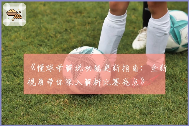 《懂球帝解说功能更新指南：全新视角带你深入解析比赛亮点》