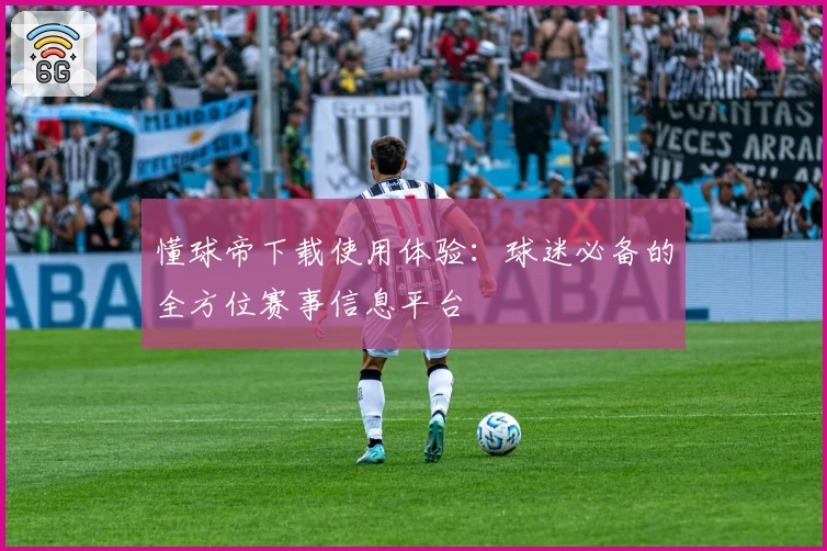 懂球帝下载使用体验：球迷必备的全方位赛事信息平台