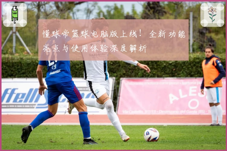 懂球帝篮球电脑版上线!全新功能亮点与使用体验深度解析