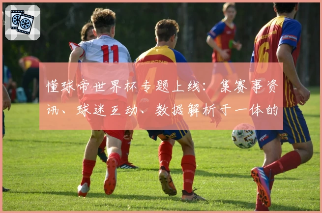 懂球帝世界杯专题上线：集赛事资讯、球迷互动、数据解析于一体的全方位观赛指南