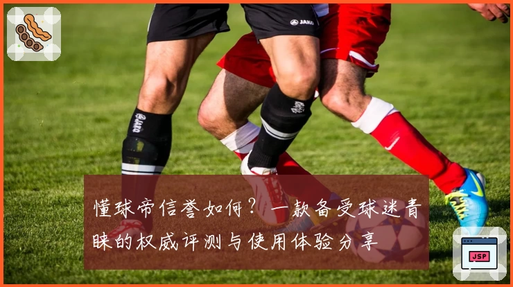 懂球帝信誉如何？一款备受球迷青睐的权威评测与使用体验分享