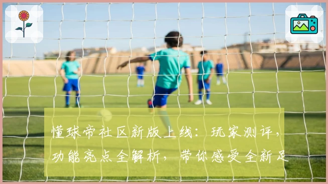 懂球帝社区新版上线:玩家测评,功能亮点全解析,带你感受全新足球资讯交流体验