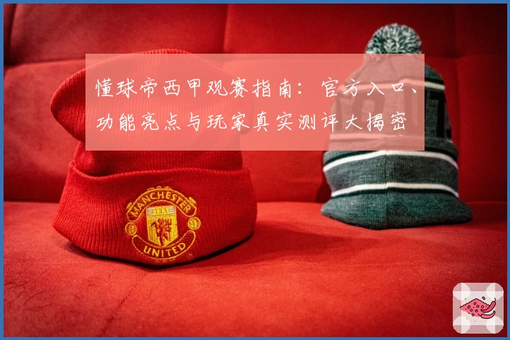 懂球帝西甲观赛指南:官方入口、功能亮点与玩家真实测评大揭密
