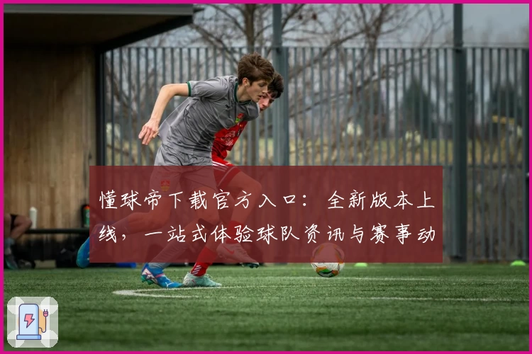 懂球帝下载官方入口：全新版本上线，一站式体验球队资讯与赛事动态