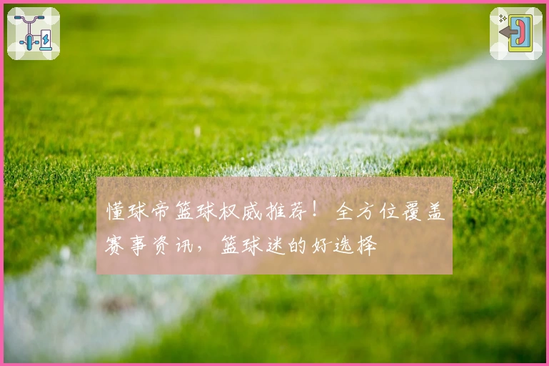 懂球帝篮球权威推荐！全方位覆盖赛事资讯，篮球迷的好选择