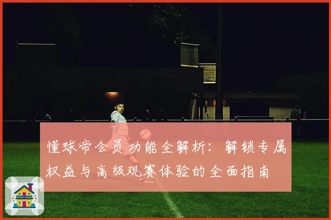 懂球帝会员功能全解析：解锁专属权益与高级观赛体验的全面指南