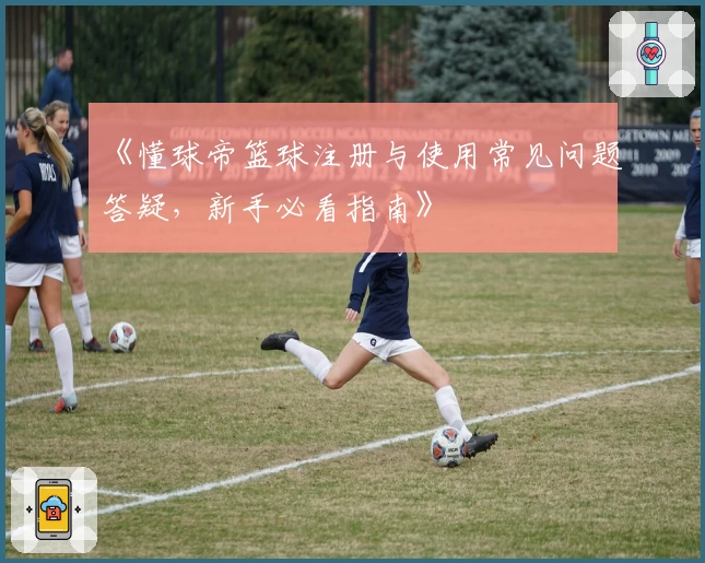 《懂球帝篮球注册与使用常见问题答疑，新手必看指南》