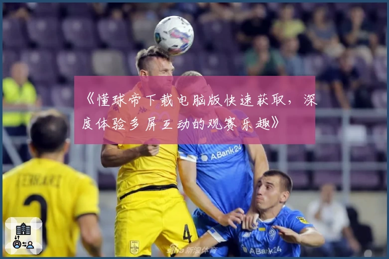 《懂球帝下载电脑版快速获取,深度体验多屏互动的观赛乐趣》