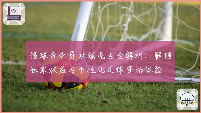 懂球帝会员功能亮点全解析：解锁独家权益与个性化足球资讯体验