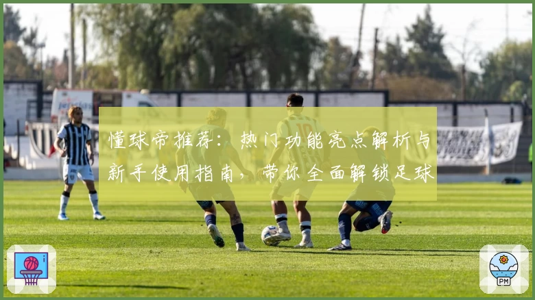 懂球帝推荐：热门功能亮点解析与新手使用指南，带你全面解锁足球世界