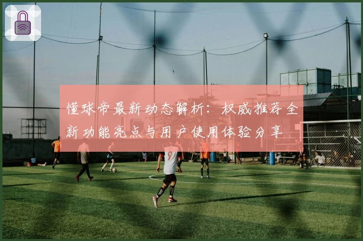 懂球帝最新动态解析：权威推荐全新功能亮点与用户使用体验分享
