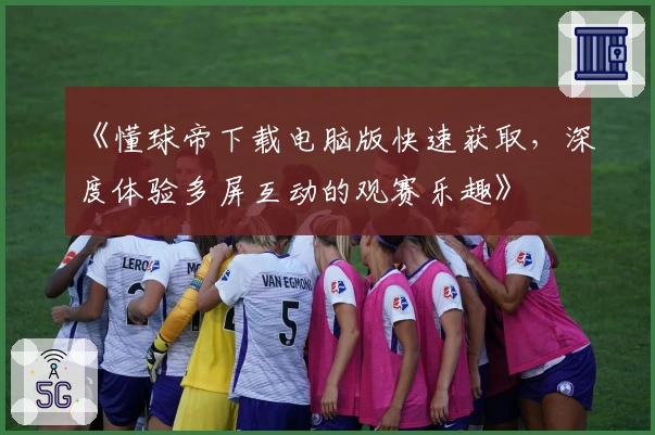 《懂球帝下载电脑版快速获取,深度体验多屏互动的观赛乐趣》